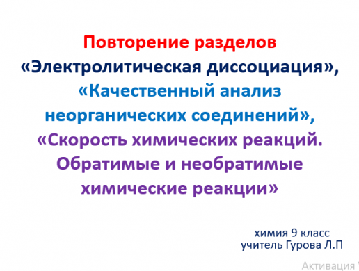 Повторение разделов «Электролитическая диссоциация», «Качественный анализ неорганических соединений», «Скорость химических реакций. Обратимые и необратимые химические реакции» в 9 классе. Учитель: Гурова Л.П.